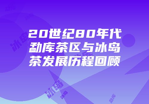 20世纪80年代勐库茶区与冰岛茶发展历程回顾