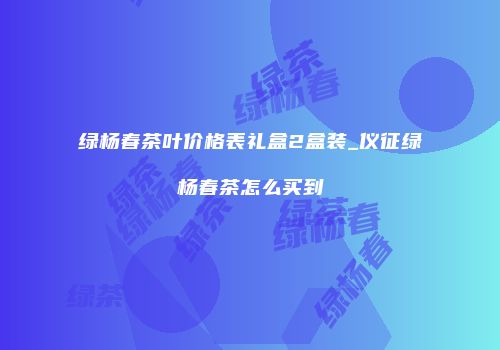 绿杨春茶叶价格表礼盒2盒装_仪征绿杨春茶怎么买到