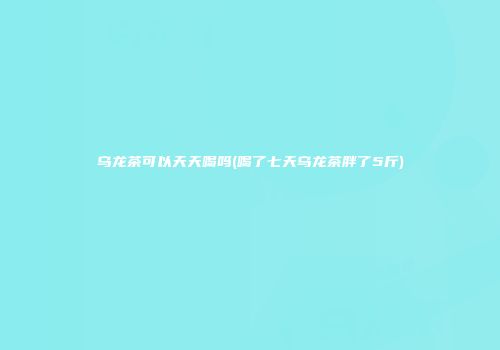 乌龙茶可以天天喝吗(喝了七天乌龙茶胖了5斤)