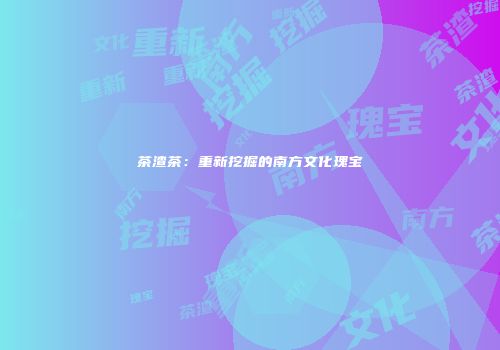 茶渣茶：重新挖掘的南方文化瑰宝