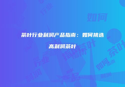 茶叶行业利润产品指南：如何挑选高利润茶叶