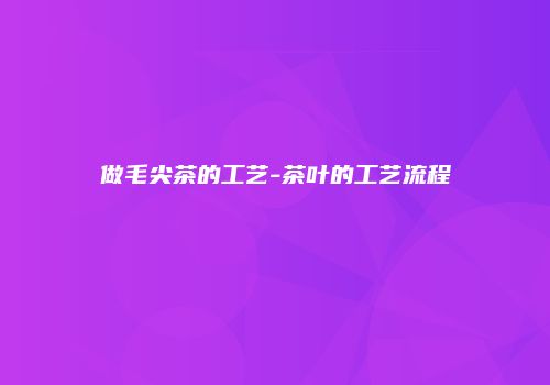 做毛尖茶的工艺-茶叶的工艺流程