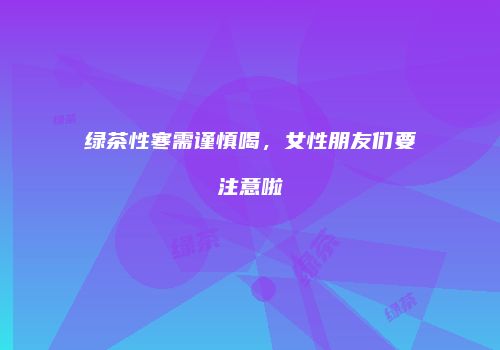 绿茶性寒需谨慎喝，女性朋友们要注意啦