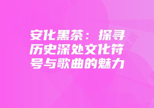 安化黑茶：探寻历史深处文化符号与歌曲的魅力