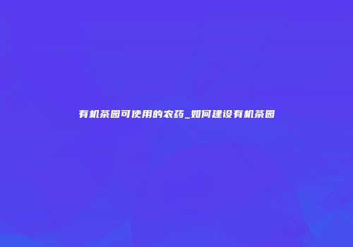 有机茶园可使用的农药_如何建设有机茶园