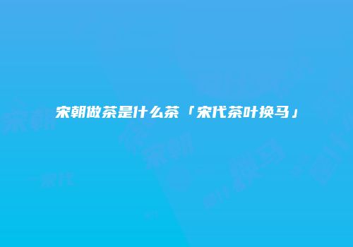 宋朝做茶是什么茶「宋代茶叶换马」