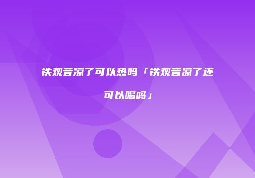 铁观音凉了可以热吗「铁观音凉了还可以喝吗」