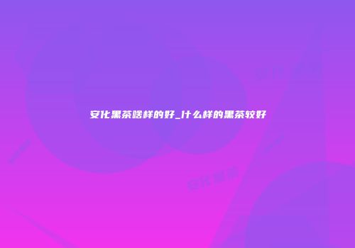 安化黑茶啥样的好_什么样的黑茶较好