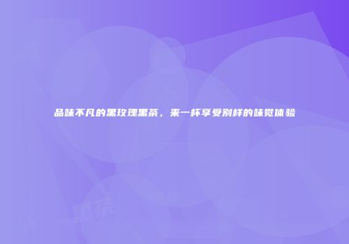 品味不凡的黑玫瑰黑茶，来一杯享受别样的味觉体验