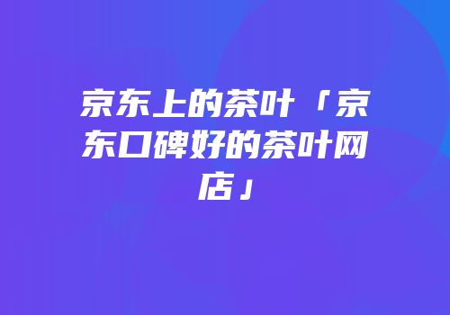 京东上的茶叶「京东口碑好的茶叶网店」