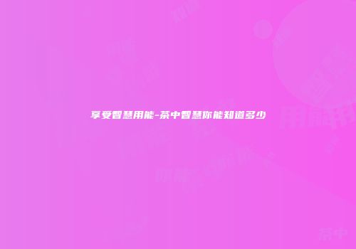 享受智慧用能-茶中智慧你能知道多少
