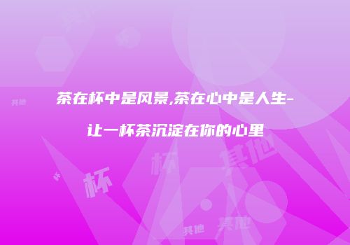 茶在杯中是风景,茶在心中是人生-让一杯茶沉淀在你的心里