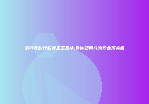茶叶收购行业新星王岳华,教你如何成为行业顶尖者