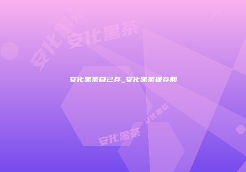 安化黑茶自己存_安化黑茶保存期