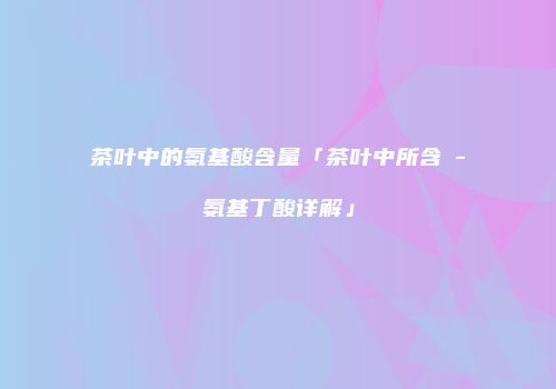 茶叶中的氨基酸含量「茶叶中所含γ-氨基丁酸详解」