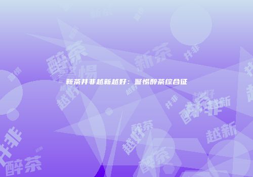 新茶并非越新越好：警惕醉茶综合征