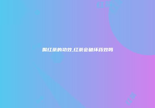 喝红茶的功效,红茶会破坏药效吗