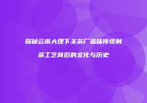 探秘云南大理下关茶厂品味传统制茶工艺背后的文化与历史