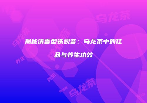 揭秘清香型铁观音：乌龙茶中的佳品与养生功效