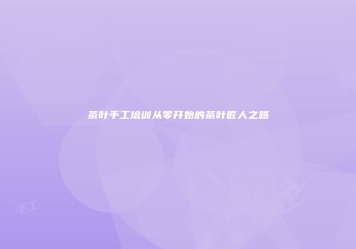 茶叶手工培训从零开始的茶叶匠人之路