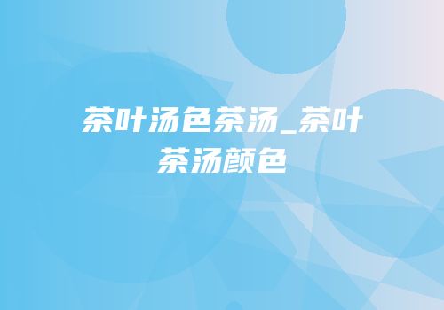 茶叶汤色茶汤_茶叶茶汤颜色