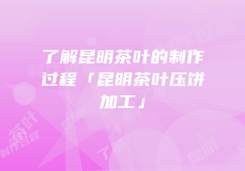 了解昆明茶叶的制作过程「昆明茶叶压饼加工」