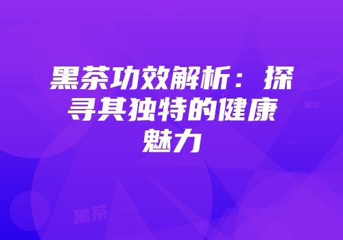 黑茶功效解析：探寻其独特的健康魅力