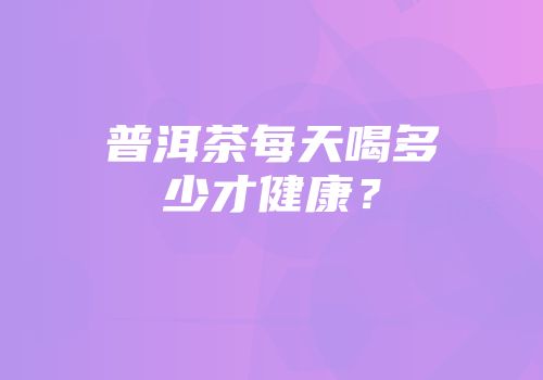 普洱茶每天喝多少才健康？