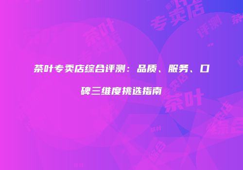 茶叶专卖店综合评测：品质、服务、口碑三维度挑选指南