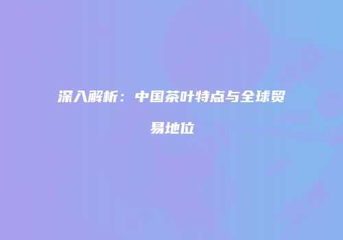 深入解析：中国茶叶特点与全球贸易地位