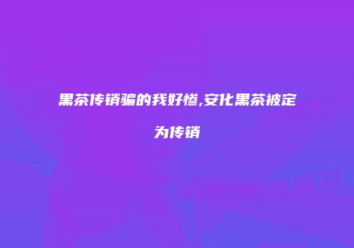 黑茶传销骗的我好惨,安化黑茶被定为传销