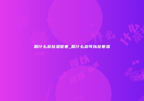 喝什么茶祛湿驱寒_喝什么茶可以祛寒湿