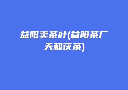 益阳卖茶叶(益阳茶厂天和茯茶)