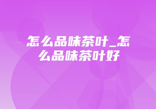 怎么品味茶叶_怎么品味茶叶好