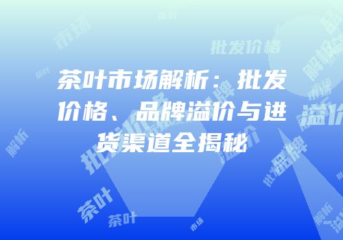 茶叶市场解析：批发价格、品牌溢价与进货渠道全揭秘