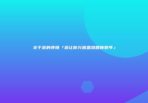 关于茶的领悟「茶让你兴趣盎然回眸数年」
