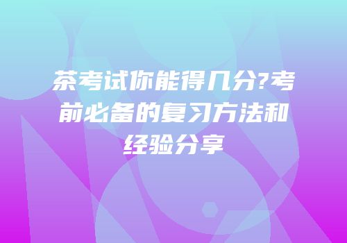 茶考试你能得几分?考前必备的复习方法和经验分享