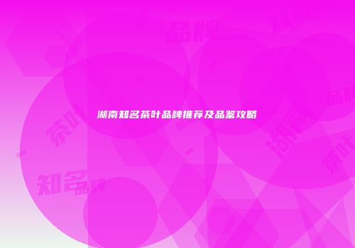 湖南知名茶叶品牌推荐及品鉴攻略