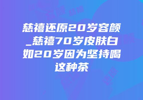 慈禧还原20岁容颜_慈禧70岁皮肤白如20岁因为坚持喝这种茶