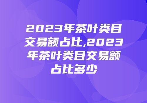 2023年茶叶类目交易额占比,2023年茶叶类目交易额占比多少