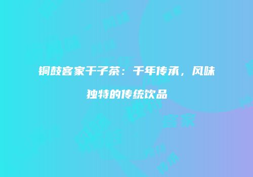 铜鼓客家干子茶：千年传承，风味独特的传统饮品