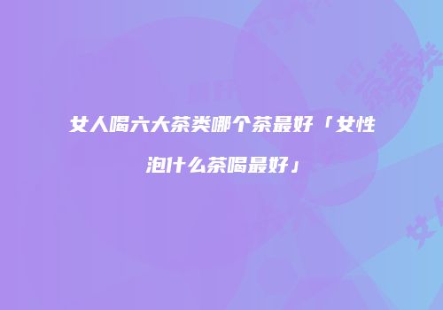 女人喝六大茶类哪个茶最好「女性泡什么茶喝最好」