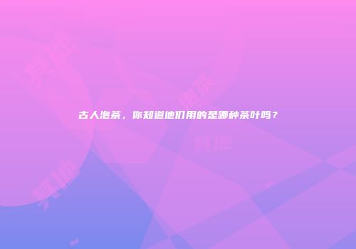 古人泡茶，你知道他们用的是哪种茶叶吗？