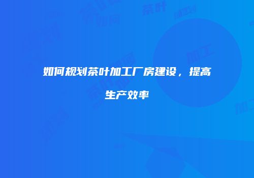 如何规划茶叶加工厂房建设，提高生产效率