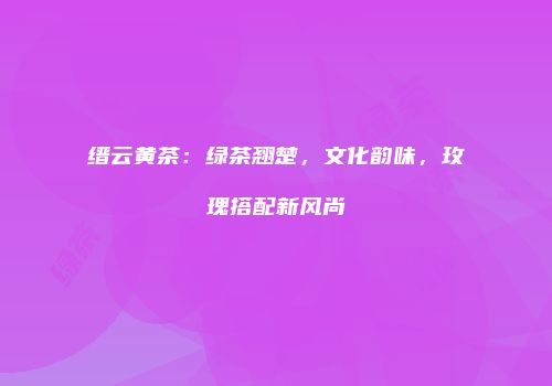 缙云黄茶：绿茶翘楚，文化韵味，玫瑰搭配新风尚