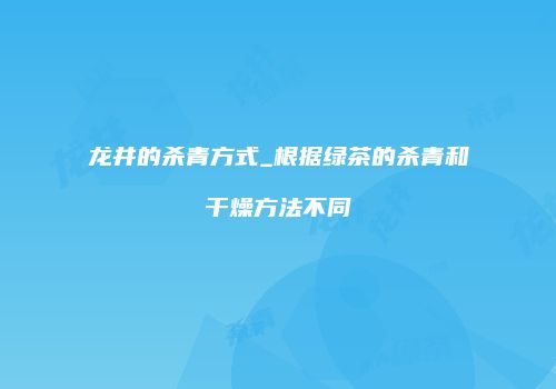 龙井的杀青方式_根据绿茶的杀青和干燥方法不同