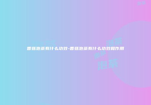 香菇泡茶有什么功效-香菇泡茶有什么功效和作用