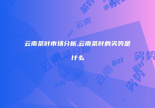 云南茶叶市场分析,云南茶叶的劣势是什么