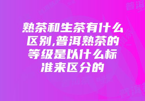 熟茶和生茶有什么区别,普洱熟茶的等级是以什么标准来区分的