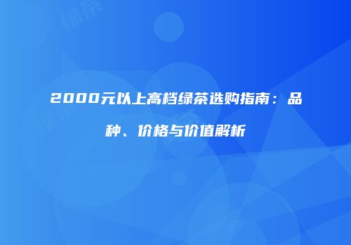 2000元以上高档绿茶选购指南：品种、价格与价值解析